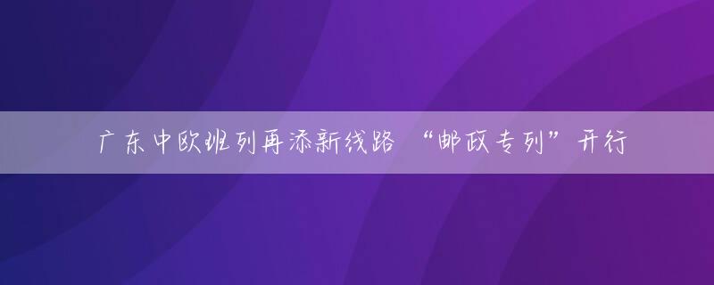 广东中欧班列再添新线路 “邮政专列”开行